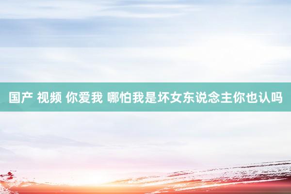 国产 视频 你爱我 哪怕我是坏女东说念主你也认吗