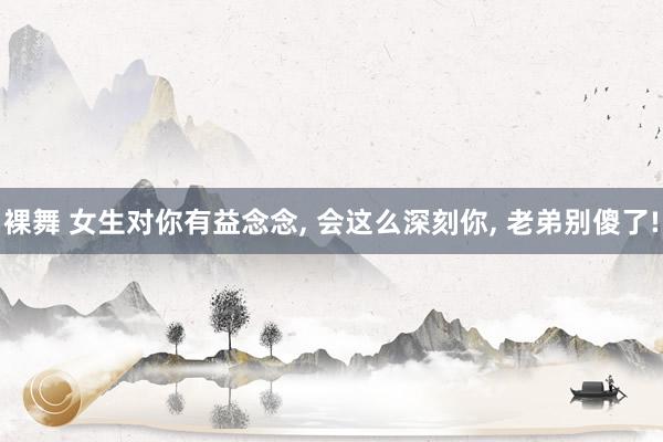 裸舞 女生对你有益念念， 会这么深刻你， 老弟别傻了!