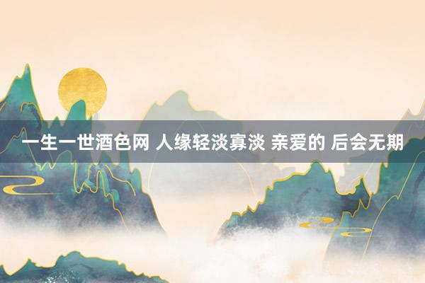 一生一世酒色网 人缘轻淡寡淡 亲爱的 后会无期