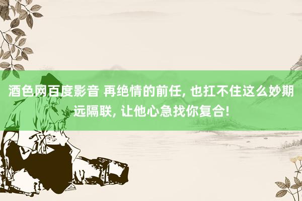 酒色网百度影音 再绝情的前任， 也扛不住这么妙期远隔联， 让他心急找你复合!