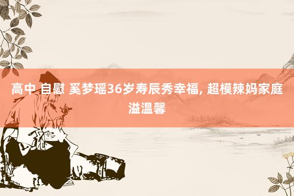 高中 自慰 奚梦瑶36岁寿辰秀幸福， 超模辣妈家庭溢温馨