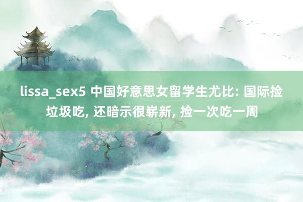 lissa_sex5 中国好意思女留学生尤比: 国际捡垃圾吃， 还暗示很崭新， 捡一次吃一周