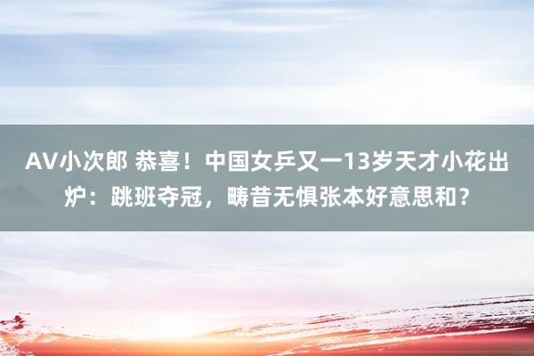 AV小次郎 恭喜！中国女乒又一13岁天才小花出炉：跳班夺冠，畴昔无惧张本好意思和？