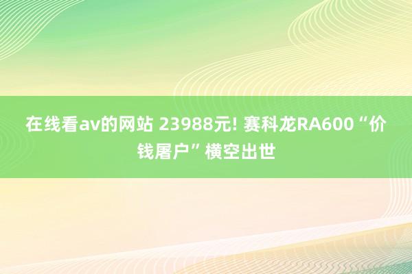 在线看av的网站 23988元! 赛科龙RA600“价钱屠户”横空出世
