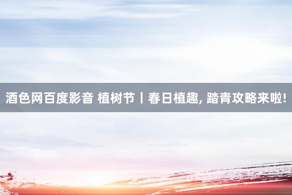 酒色网百度影音 植树节丨春日植趣， 踏青攻略来啦!