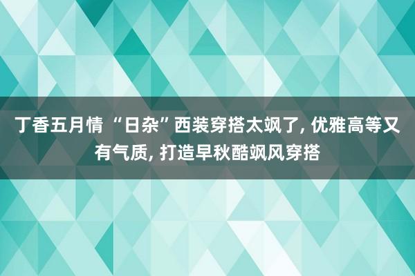 丁香五月情 “日杂”西装穿搭太飒了， 优雅高等又有气质， 打造早秋酷飒风穿搭