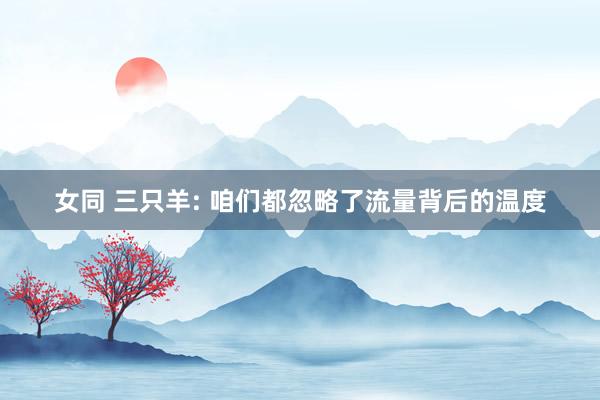 女同 三只羊: 咱们都忽略了流量背后的温度