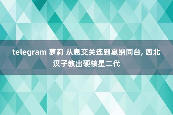 telegram 萝莉 从息交关连到戛纳同台， 西北汉子教出硬核星二代