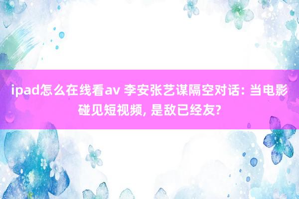 ipad怎么在线看av 李安张艺谋隔空对话: 当电影碰见短视频， 是敌已经友?