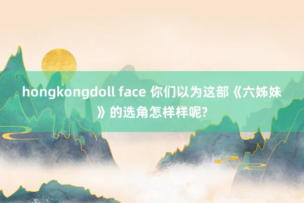 hongkongdoll face 你们以为这部《六姊妹》的选角怎样样呢?