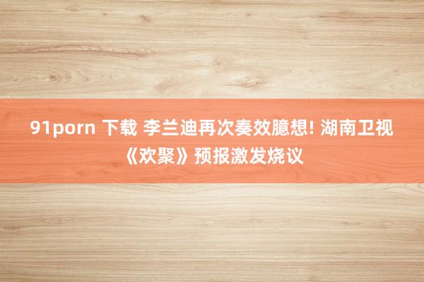 91porn 下载 李兰迪再次奏效臆想! 湖南卫视《欢聚》预报激发烧议