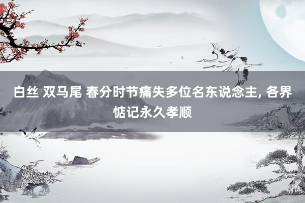 白丝 双马尾 春分时节痛失多位名东说念主， 各界惦记永久孝顺
