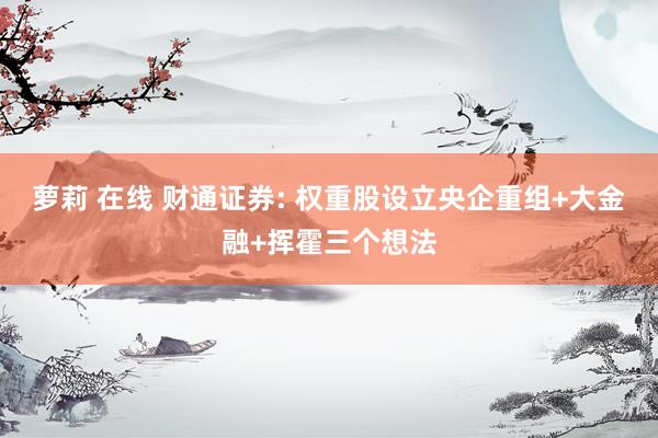 萝莉 在线 财通证券: 权重股设立央企重组+大金融+挥霍三个想法