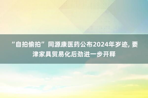 “自拍偷拍” 同源康医药公布2024年岁迹， 要津家具贸易化后劲进一步开释