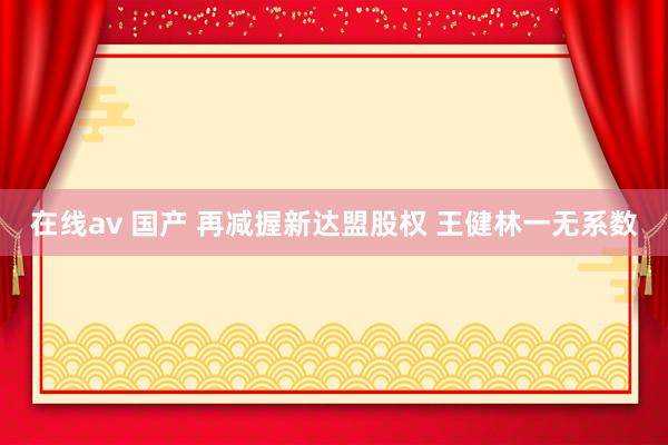 在线av 国产 再减握新达盟股权 王健林一无系数