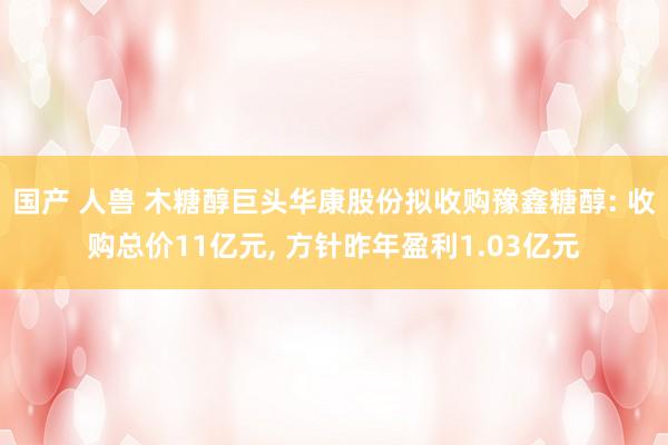 国产 人兽 木糖醇巨头华康股份拟收购豫鑫糖醇: 收购总价11亿元， 方针昨年盈利1.03亿元