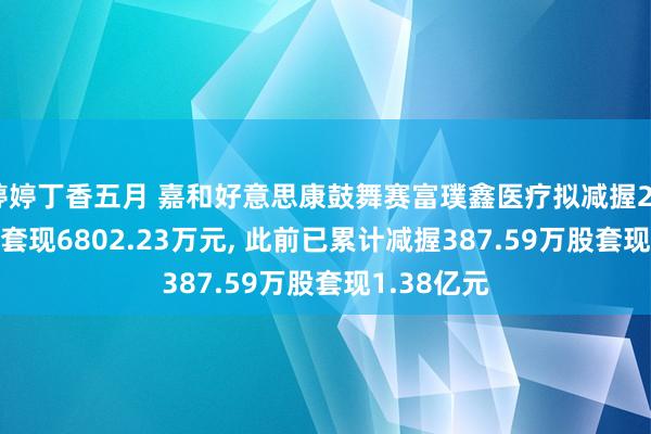 婷婷丁香五月 嘉和好意思康鼓舞赛富璞鑫医疗拟减握206.38万股套现6802.23万元， 此前已累计减握387.59万股套现1.38亿元