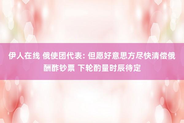 伊人在线 俄使团代表: 但愿好意思方尽快清偿俄酬酢钞票 下轮酌量时辰待定