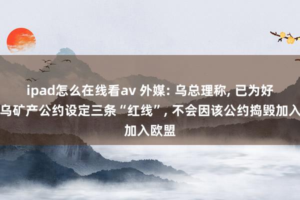 ipad怎么在线看av 外媒: 乌总理称， 已为好意思乌矿产公约设定三条“红线”， 不会因该公约捣毁加入欧盟