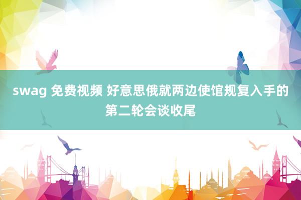 swag 免费视频 好意思俄就两边使馆规复入手的第二轮会谈收尾