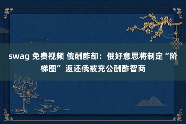 swag 免费视频 俄酬酢部：俄好意思将制定“阶梯图” 返还俄被充公酬酢智商