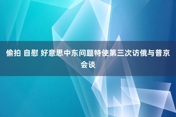 偷拍 自慰 好意思中东问题特使第三次访俄与普京会谈