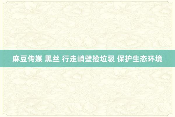 麻豆传媒 黑丝 行走峭壁捡垃圾 保护生态环境