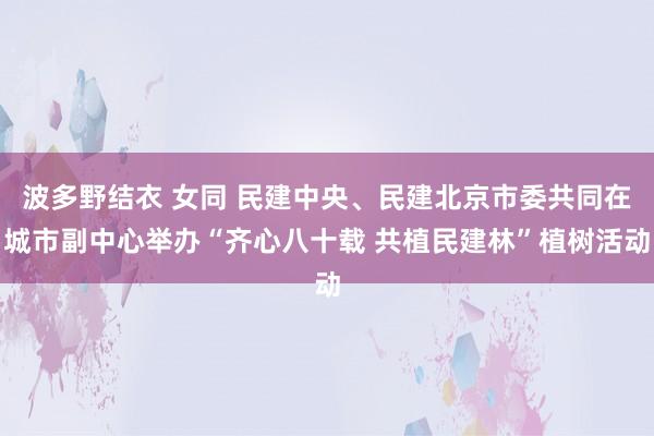 波多野结衣 女同 民建中央、民建北京市委共同在城市副中心举办“齐心八十载 共植民建林”植树活动