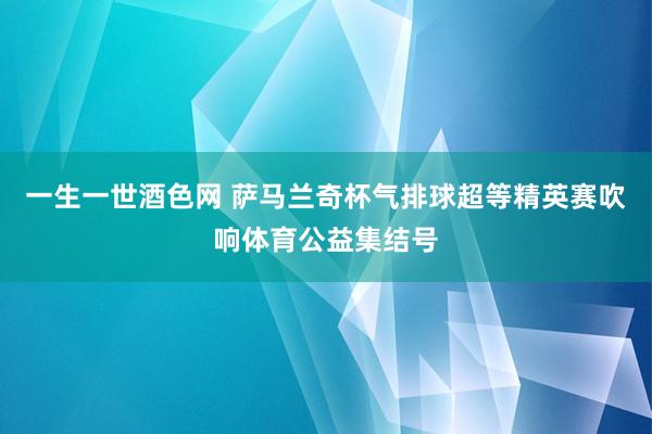 一生一世酒色网 萨马兰奇杯气排球超等精英赛吹响体育公益集结号