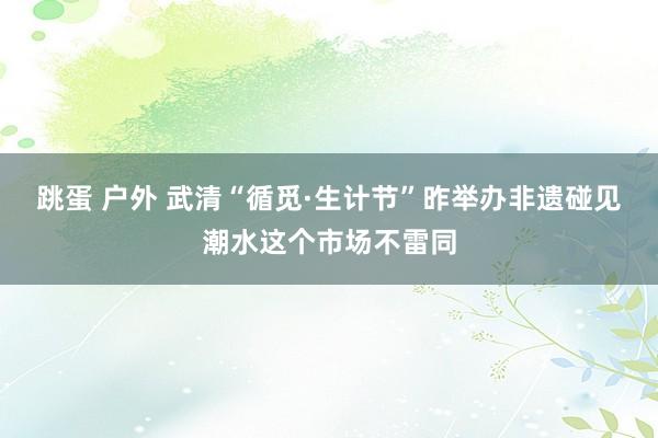 跳蛋 户外 武清“循觅·生计节”昨举办非遗碰见潮水这个市场不雷同