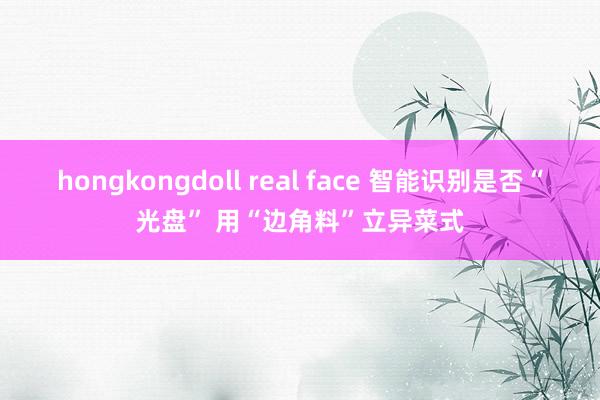 hongkongdoll real face 智能识别是否“光盘” 用“边角料”立异菜式