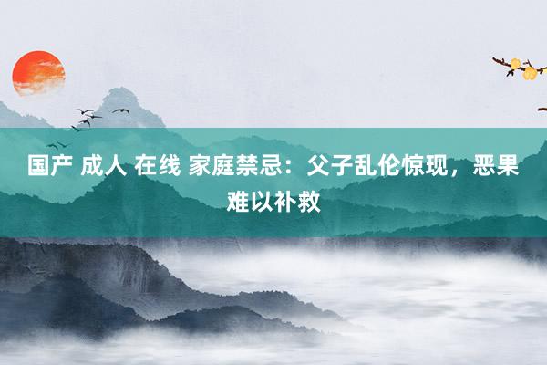 国产 成人 在线 家庭禁忌：父子乱伦惊现，恶果难以补救