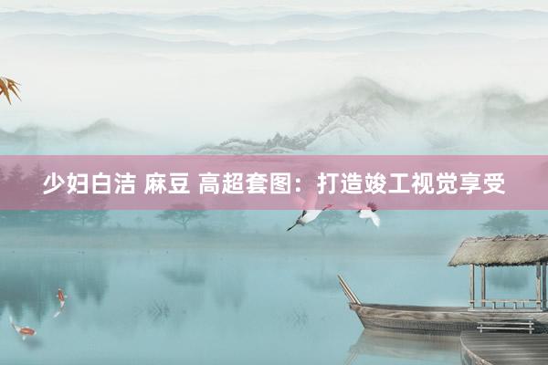 少妇白洁 麻豆 高超套图：打造竣工视觉享受
