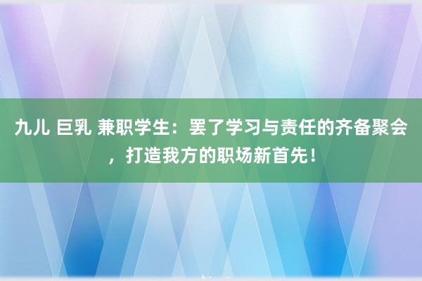 九儿 巨乳 兼职学生：罢了学习与责任的齐备聚会，打造我方的职场新首先！