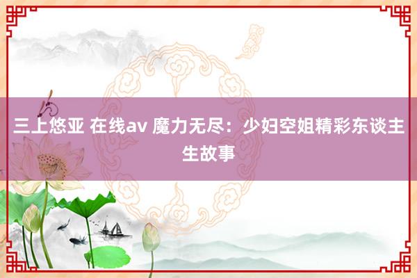 三上悠亚 在线av 魔力无尽：少妇空姐精彩东谈主生故事