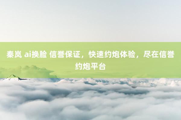 秦岚 ai换脸 信誉保证，快速约炮体验，尽在信誉约炮平台