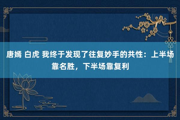 唐嫣 白虎 我终于发现了往复妙手的共性：上半场靠名胜，下半场靠复利