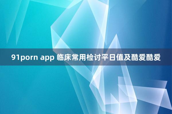 91porn app 临床常用检讨平日值及酷爱酷爱