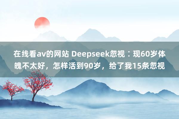 在线看av的网站 Deepseek忽视∶现60岁体魄不太好，怎样活到90岁，给了我15条忽视