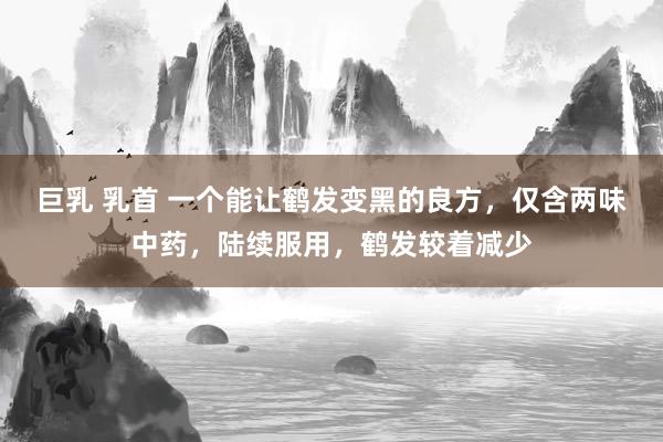 巨乳 乳首 一个能让鹤发变黑的良方，仅含两味中药，陆续服用，鹤发较着减少
