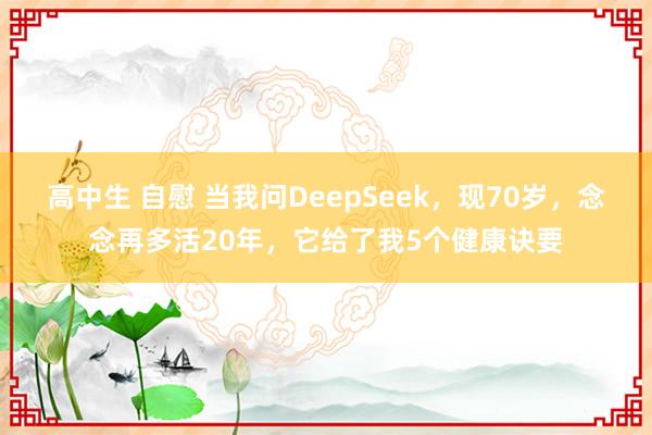 高中生 自慰 当我问DeepSeek，现70岁，念念再多活20年，它给了我5个健康诀要