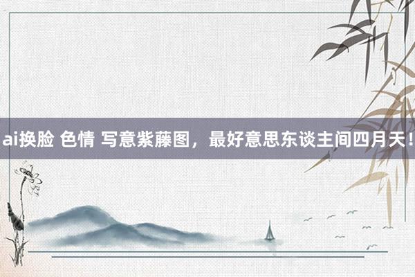 ai换脸 色情 写意紫藤图，最好意思东谈主间四月天！