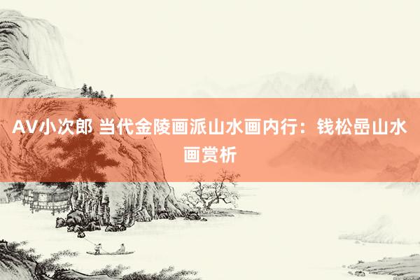 AV小次郎 当代金陵画派山水画内行：钱松嵒山水画赏析