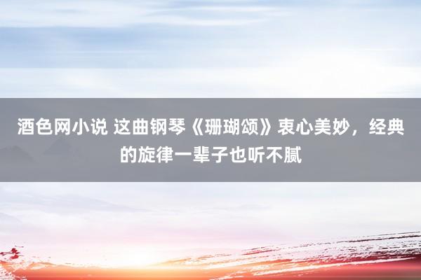 酒色网小说 这曲钢琴《珊瑚颂》衷心美妙，经典的旋律一辈子也听不腻