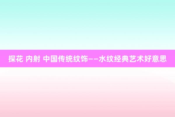 探花 内射 中国传统纹饰——水纹经典艺术好意思