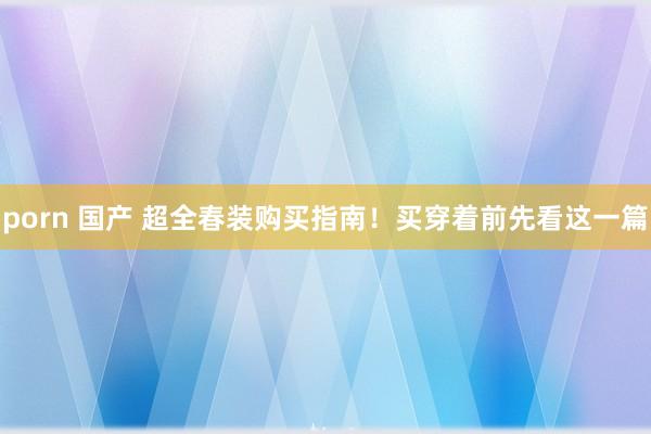 porn 国产 超全春装购买指南！买穿着前先看这一篇