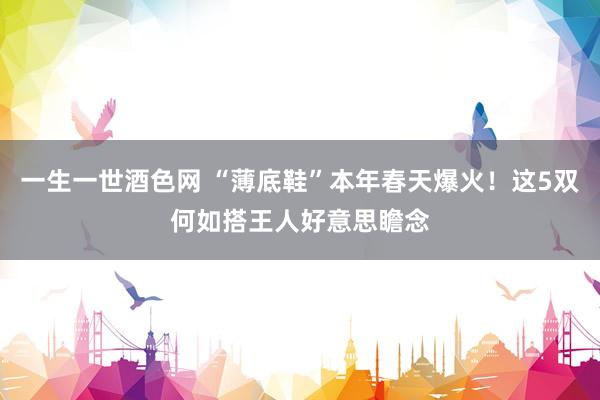 一生一世酒色网 “薄底鞋”本年春天爆火！这5双何如搭王人好意思瞻念