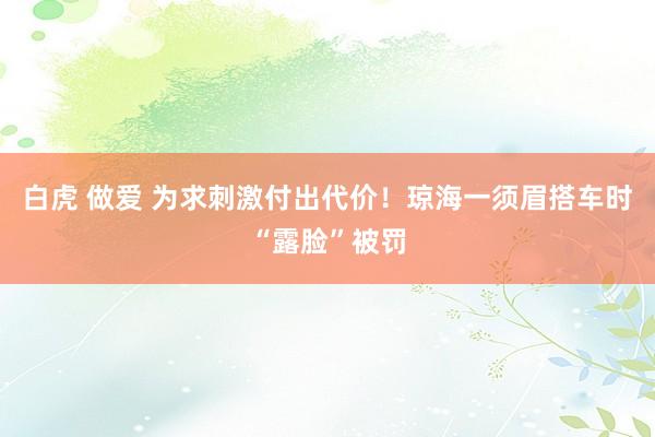 白虎 做爱 为求刺激付出代价！琼海一须眉搭车时“露脸”被罚
