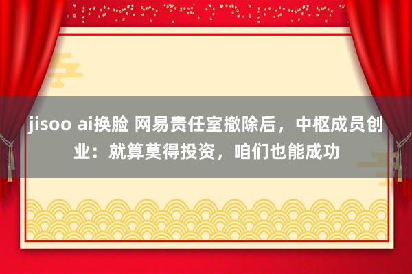 jisoo ai换脸 网易责任室撤除后，中枢成员创业：就算莫得投资，咱们也能成功